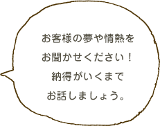 お客様の夢や情熱をお聞かせください！納得がいくまでお話しましょう