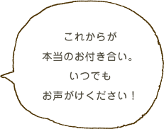 これからが本当のお付き合い。いつでもお声がけください！