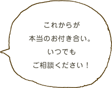 これからが本当のお付き合い。いつでもお声がけください！